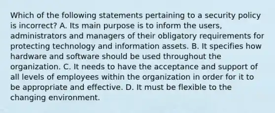 Which of the following statements pertaining to a security policy is incorrect? A. Its main purpose is to inform the users, administrators and managers of their obligatory requirements for protecting technology and information assets. B. It specifies how hardware and software should be used throughout the organization. C. It needs to have the acceptance and support of all levels of employees within the organization in order for it to be appropriate and effective. D. It must be flexible to the changing environment.