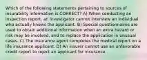 Which of the following statements pertaining to sources of insurability information is CORRECT? A) When conducting an inspection report, an investigator cannot interview an individual who actually knows the applicant. B) Special questionnaires are used to obtain additional information when an extra hazard or risk may be involved, and to replace the application in unusual cases. C) The insurance agent completes the medical report on a life insurance applicant. D) An insurer cannot use an unfavorable credit report to reject an applicant for insurance.