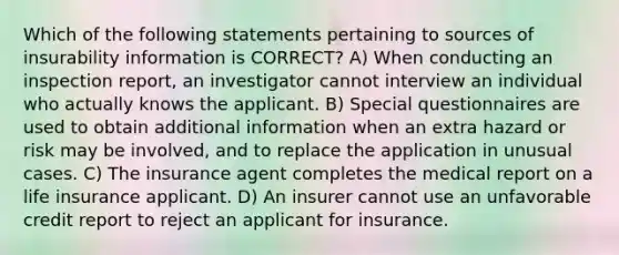 Which of the following statements pertaining to sources of insurability information is CORRECT? A) When conducting an inspection report, an investigator cannot interview an individual who actually knows the applicant. B) Special questionnaires are used to obtain additional information when an extra hazard or risk may be involved, and to replace the application in unusual cases. C) The insurance agent completes the medical report on a life insurance applicant. D) An insurer cannot use an unfavorable credit report to reject an applicant for insurance.