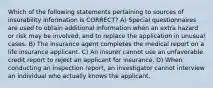 Which of the following statements pertaining to sources of insurability information is CORRECT? A) Special questionnaires are used to obtain additional information when an extra hazard or risk may be involved, and to replace the application in unusual cases. B) The insurance agent completes the medical report on a life insurance applicant. C) An insurer cannot use an unfavorable credit report to reject an applicant for insurance. D) When conducting an inspection report, an investigator cannot interview an individual who actually knows the applicant.