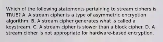 Which of the following statements pertaining to stream ciphers is TRUE? A. A stream cipher is a type of asymmetric encryption algorithm. B. A stream cipher generates what is called a keystream. C. A stream cipher is slower than a block cipher. D. A stream cipher is not appropriate for hardware-based encryption.