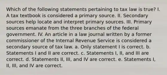 Which of the following statements pertaining to tax law is true? I. A tax textbook is considered a primary source. II. Secondary sources help locate and interpret primary sources. III. Primary sources emanate from the three branches of the federal government. IV. An article in a law journal written by a former commissioner of the Internal Revenue Service is considered a secondary source of tax law. a. Only statement I is correct. b. Statements I and II are correct. c. Statements I, II, and III are correct. d. Statements II, III, and IV are correct. e. Statements I, II, III, and IV are correct.