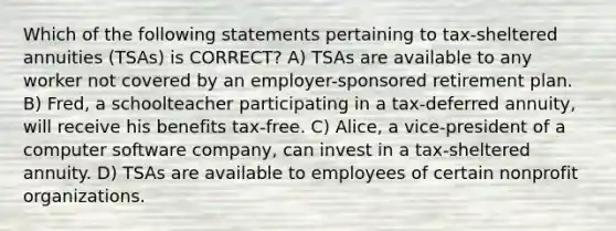 Which of the following statements pertaining to tax-sheltered annuities (TSAs) is CORRECT? A) TSAs are available to any worker not covered by an employer-sponsored retirement plan. B) Fred, a schoolteacher participating in a tax-deferred annuity, will receive his benefits tax-free. C) Alice, a vice-president of a computer software company, can invest in a tax-sheltered annuity. D) TSAs are available to employees of certain nonprofit organizations.