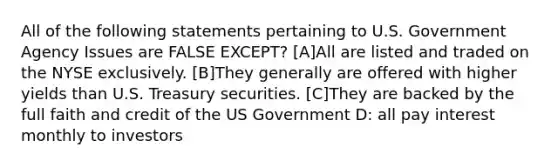 All of the following statements pertaining to U.S. Government Agency Issues are FALSE EXCEPT? [A]All are listed and traded on the NYSE exclusively. [B]They generally are offered with higher yields than U.S. Treasury securities. [C]They are backed by the full faith and credit of the US Government D: all pay interest monthly to investors