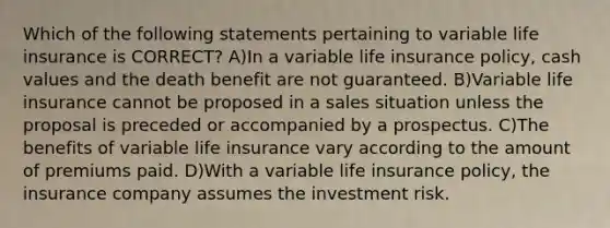 Which of the following statements pertaining to variable life insurance is CORRECT? A)In a variable life insurance policy, cash values and the death benefit are not guaranteed. B)Variable life insurance cannot be proposed in a sales situation unless the proposal is preceded or accompanied by a prospectus. C)The benefits of variable life insurance vary according to the amount of premiums paid. D)With a variable life insurance policy, the insurance company assumes the investment risk.