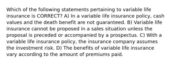 Which of the following statements pertaining to variable life insurance is CORRECT? A) In a variable life insurance policy, cash values and the death benefit are not guaranteed. B) Variable life insurance cannot be proposed in a sales situation unless the proposal is preceded or accompanied by a prospectus. C) With a variable life insurance policy, the insurance company assumes the investment risk. D) The benefits of variable life insurance vary according to the amount of premiums paid.