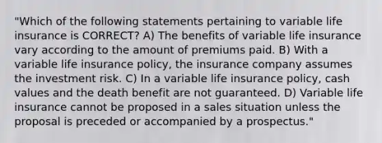 "Which of the following statements pertaining to variable life insurance is CORRECT? A) The benefits of variable life insurance vary according to the amount of premiums paid. B) With a variable life insurance policy, the insurance company assumes the investment risk. C) In a variable life insurance policy, cash values and the death benefit are not guaranteed. D) Variable life insurance cannot be proposed in a sales situation unless the proposal is preceded or accompanied by a prospectus."