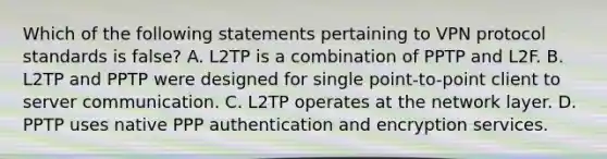 Which of the following statements pertaining to VPN protocol standards is false? A. L2TP is a combination of PPTP and L2F. B. L2TP and PPTP were designed for single point-to-point client to server communication. C. L2TP operates at the network layer. D. PPTP uses native PPP authentication and encryption services.