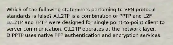 Which of the following statements pertaining to VPN protocol standards is false? A.L2TP is a combination of PPTP and L2F. B.L2TP and PPTP were designed for single point-to-point client to server communication. C.L2TP operates at the network layer. D.PPTP uses native PPP authentication and encryption services.