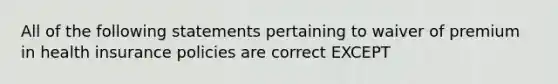 All of the following statements pertaining to waiver of premium in health insurance policies are correct EXCEPT