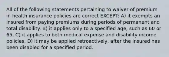 All of the following statements pertaining to waiver of premium in health insurance policies are correct EXCEPT: A) it exempts an insured from paying premiums during periods of permanent and total disability. B) it applies only to a specified age, such as 60 or 65. C) it applies to both medical expense and disability income policies. D) it may be applied retroactively, after the insured has been disabled for a specified period.