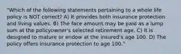 "Which of the following statements pertaining to a whole life policy is NOT correct? A) It provides both insurance protection and living values. B) The face amount may be paid as a lump sum at the policyowner's selected retirement age. C) It is designed to mature or endow at the insured's age 100. D) The policy offers insurance protection to age 100."