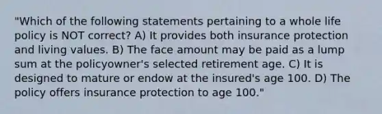 "Which of the following statements pertaining to a whole life policy is NOT correct? A) It provides both insurance protection and living values. B) The face amount may be paid as a lump sum at the policyowner's selected retirement age. C) It is designed to mature or endow at the insured's age 100. D) The policy offers insurance protection to age 100."