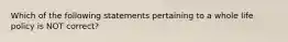 Which of the following statements pertaining to a whole life policy is NOT correct?