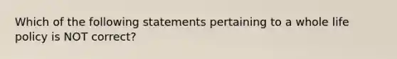 Which of the following statements pertaining to a whole life policy is NOT correct?