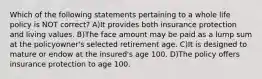 Which of the following statements pertaining to a whole life policy is NOT correct? A)It provides both insurance protection and living values. B)The face amount may be paid as a lump sum at the policyowner's selected retirement age. C)It is designed to mature or endow at the insured's age 100. D)The policy offers insurance protection to age 100.