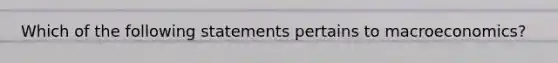 Which of the following statements pertains to macroeconomics?