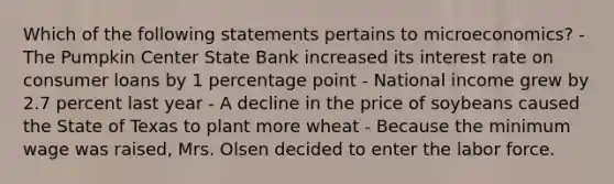 Which of the following statements pertains to microeconomics? - The Pumpkin Center State Bank increased its interest rate on consumer loans by 1 percentage point - National income grew by 2.7 percent last year - A decline in the price of soybeans caused the State of Texas to plant more wheat - Because the minimum wage was raised, Mrs. Olsen decided to enter the labor force.