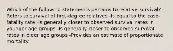 Which of the following statements pertains to relative survival? -Refers to survival of first-degree relatives -Is equal to the case-fatality rate -Is generally closer to observed survival rates in younger age groups -Is generally closer to observed survival rates in older age groups -Provides an estimate of proportionate mortality