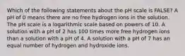 Which of the following statements about the pH scale is FALSE? A pH of 0 means there are no free hydrogen ions in the solution. The pH scale is a logarithmic scale based on powers of 10. A solution with a pH of 2 has 100 times more free hydrogen ions than a solution with a pH of 4. A solution with a pH of 7 has an equal number of hydrogen and hydroxide ions.