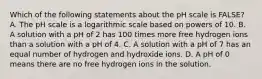 Which of the following statements about the pH scale is FALSE? A. The pH scale is a logarithmic scale based on powers of 10. B. A solution with a pH of 2 has 100 times more free hydrogen ions than a solution with a pH of 4. C. A solution with a pH of 7 has an equal number of hydrogen and hydroxide ions. D. A pH of 0 means there are no free hydrogen ions in the solution.