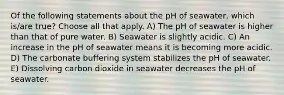 Of the following statements about the pH of seawater, which is/are true? Choose all that apply. A) The pH of seawater is higher than that of pure water. B) Seawater is slightly acidic. C) An increase in the pH of seawater means it is becoming more acidic. D) The carbonate buffering system stabilizes the pH of seawater. E) Dissolving carbon dioxide in seawater decreases the pH of seawater.