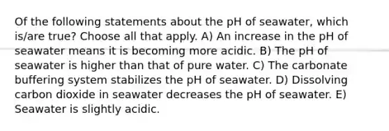 Of the following statements about the pH of seawater, which is/are true? Choose all that apply. A) An increase in the pH of seawater means it is becoming more acidic. B) The pH of seawater is higher than that of pure water. C) The carbonate buffering system stabilizes the pH of seawater. D) Dissolving carbon dioxide in seawater decreases the pH of seawater. E) Seawater is slightly acidic.