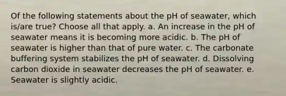 Of the following statements about the pH of seawater, which is/are true? ​Choose all that apply. a. An increase in the pH of seawater means it is becoming more acidic. b. The pH of seawater is higher than that of pure water. c. The carbonate buffering system stabilizes the pH of seawater. d. Dissolving carbon dioxide in seawater decreases the pH of seawater. e. Seawater is slightly acidic.