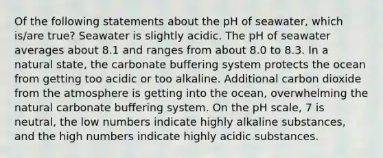 Of the following statements about the pH of seawater, which is/are true? Seawater is slightly acidic. The pH of seawater averages about 8.1 and ranges from about 8.0 to 8.3. In a natural state, the carbonate buffering system protects the ocean from getting too acidic or too alkaline. Additional carbon dioxide from the atmosphere is getting into the ocean, overwhelming the natural carbonate buffering system. On the pH scale, 7 is neutral, the low numbers indicate highly alkaline substances, and the high numbers indicate highly acidic substances.