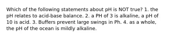 Which of the following statements about pH is NOT true? 1. the pH relates to acid-base balance. 2. a PH of 3 is alkaline, a pH of 10 is acid. 3. Buffers prevent large swings in Ph. 4. as a whole, the pH of the ocean is mildly alkaline.