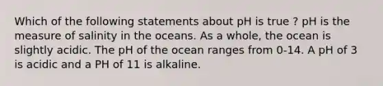 Which of the following statements about pH is true ? pH is the measure of salinity in the oceans. As a whole, the ocean is slightly acidic. The pH of the ocean ranges from 0-14. A pH of 3 is acidic and a PH of 11 is alkaline.