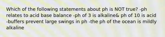 Which of the following statements about ph is NOT true? -ph relates to acid base balance -ph of 3 is alkaline& ph of 10 is acid -buffers prevent large swings in ph -the ph of the ocean is mildly alkaline