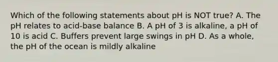 Which of the following statements about pH is NOT true? A. The pH relates to acid-base balance B. A pH of 3 is alkaline, a pH of 10 is acid C. Buffers prevent large swings in pH D. As a whole, the pH of the ocean is mildly alkaline