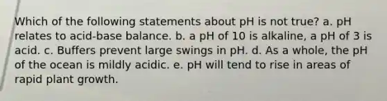 Which of the following statements about pH is not true? a. pH relates to acid-base balance. b. a pH of 10 is alkaline, a pH of 3 is acid. c. Buffers prevent large swings in pH. d. As a whole, the pH of the ocean is mildly acidic. e. pH will tend to rise in areas of rapid plant growth.