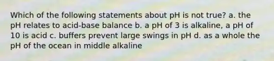 Which of the following statements about pH is not true? a. the pH relates to acid-base balance b. a pH of 3 is alkaline, a pH of 10 is acid c. buffers prevent large swings in pH d. as a whole the pH of the ocean in middle alkaline