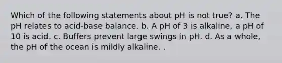 Which of the following statements about pH is not true? a. The pH relates to acid-base balance. b. A pH of 3 is alkaline, a pH of 10 is acid. c. Buffers prevent large swings in pH. d. As a whole, the pH of the ocean is mildly alkaline. .