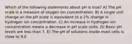 Which of the following statements about pH is true? A) The pH scale is a measure of oxygen ion concentration. B) A single unit change on the pH scale is equivalent to a 1% change in hydrogen ion concentration. C) An increase in hydrogen ion concentration means a decrease in pH scale units. D) Basic pH levels are less than 7. E) The pH of solutions inside most cells is close to 9.0