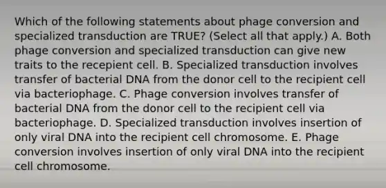 Which of the following statements about phage conversion and specialized transduction are TRUE? (Select all that apply.) A. Both phage conversion and specialized transduction can give new traits to the recepient cell. B. Specialized transduction involves transfer of bacterial DNA from the donor cell to the recipient cell via bacteriophage. C. Phage conversion involves transfer of bacterial DNA from the donor cell to the recipient cell via bacteriophage. D. Specialized transduction involves insertion of only viral DNA into the recipient cell chromosome. E. Phage conversion involves insertion of only viral DNA into the recipient cell chromosome.