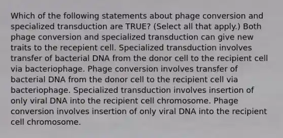 Which of the following statements about phage conversion and specialized transduction are TRUE? (Select all that apply.) Both phage conversion and specialized transduction can give new traits to the recepient cell. Specialized transduction involves transfer of bacterial DNA from the donor cell to the recipient cell via bacteriophage. Phage conversion involves transfer of bacterial DNA from the donor cell to the recipient cell via bacteriophage. Specialized transduction involves insertion of only viral DNA into the recipient cell chromosome. Phage conversion involves insertion of only viral DNA into the recipient cell chromosome.