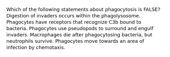 Which of the following statements about phagocytosis is FALSE? Digestion of invaders occurs within the phagolysosome. Phagocytes have receptors that recognize C3b bound to bacteria. Phagocytes use pseudopods to surround and engulf invaders. Macrophages die after phagocytosing bacteria, but neutrophils survive. Phagocytes move towards an area of infection by chemotaxis.