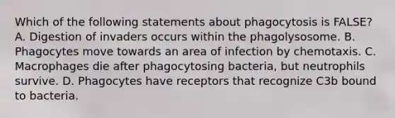 Which of the following statements about phagocytosis is FALSE? A. Digestion of invaders occurs within the phagolysosome. B. Phagocytes move towards an area of infection by chemotaxis. C. Macrophages die after phagocytosing bacteria, but neutrophils survive. D. Phagocytes have receptors that recognize C3b bound to bacteria.