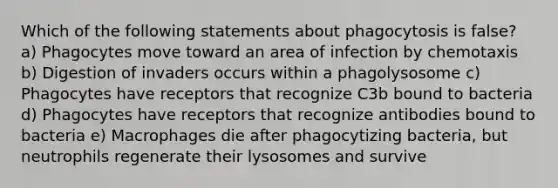 Which of the following statements about phagocytosis is false? a) Phagocytes move toward an area of infection by chemotaxis b) Digestion of invaders occurs within a phagolysosome c) Phagocytes have receptors that recognize C3b bound to bacteria d) Phagocytes have receptors that recognize antibodies bound to bacteria e) Macrophages die after phagocytizing bacteria, but neutrophils regenerate their lysosomes and survive