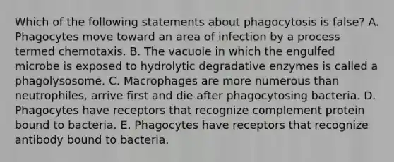 Which of the following statements about phagocytosis is false? A. Phagocytes move toward an area of infection by a process termed chemotaxis. B. The vacuole in which the engulfed microbe is exposed to hydrolytic degradative enzymes is called a phagolysosome. C. Macrophages are more numerous than neutrophiles, arrive first and die after phagocytosing bacteria. D. Phagocytes have receptors that recognize complement protein bound to bacteria. E. Phagocytes have receptors that recognize antibody bound to bacteria.