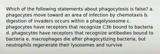 Which of the following statements about phagocytosis is false? a. phagocytes move toward an area of infection by chemotaxis b. digestion of invaders occurs within a phagolysosome c. phagocytes have receptors that recognize C3b bound to bacteria d. phagocytes have receptors that recognize antibodies bound to bacteria e. macrophages die after phagocytizing bacteria, but neutrophils regenerate their lysosomes and survive