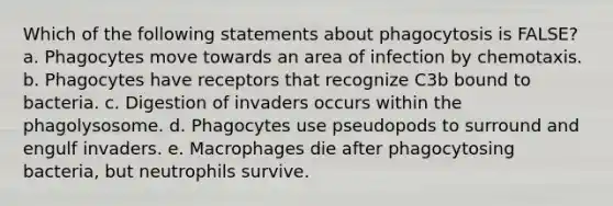 Which of the following statements about phagocytosis is FALSE? a. Phagocytes move towards an area of infection by chemotaxis. b. Phagocytes have receptors that recognize C3b bound to bacteria. c. Digestion of invaders occurs within the phagolysosome. d. Phagocytes use pseudopods to surround and engulf invaders. e. Macrophages die after phagocytosing bacteria, but neutrophils survive.