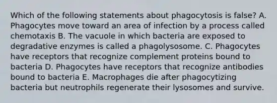 Which of the following statements about phagocytosis is false? A. Phagocytes move toward an area of infection by a process called chemotaxis B. The vacuole in which bacteria are exposed to degradative enzymes is called a phagolysosome. C. Phagocytes have receptors that recognize complement proteins bound to bacteria D. Phagocytes have receptors that recognize antibodies bound to bacteria E. Macrophages die after phagocytizing bacteria but neutrophils regenerate their lysosomes and survive.