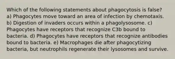 Which of the following statements about phagocytosis is false? a) Phagocytes move toward an area of infection by chemotaxis. b) Digestion of invaders occurs within a phagolysosome. c) Phagocytes have receptors that recognize C3b bound to bacteria. d) Phagocytes have receptors that recognize antibodies bound to bacteria. e) Macrophages die after phagocytizing bacteria, but neutrophils regenerate their lysosomes and survive.