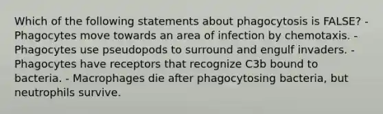 Which of the following statements about phagocytosis is FALSE? - Phagocytes move towards an area of infection by chemotaxis. - Phagocytes use pseudopods to surround and engulf invaders. - Phagocytes have receptors that recognize C3b bound to bacteria. - Macrophages die after phagocytosing bacteria, but neutrophils survive.