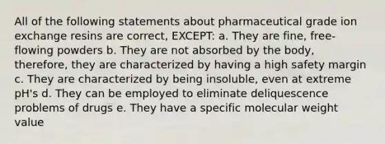 All of the following statements about pharmaceutical grade ion exchange resins are correct, EXCEPT: a. They are fine, free-flowing powders b. They are not absorbed by the body, therefore, they are characterized by having a high safety margin c. They are characterized by being insoluble, even at extreme pH's d. They can be employed to eliminate deliquescence problems of drugs e. They have a specific molecular weight value