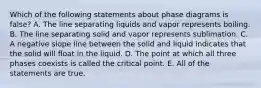 Which of the following statements about phase diagrams is false? A. The line separating liquids and vapor represents boiling. B. The line separating solid and vapor represents sublimation. C. A negative slope line between the solid and liquid indicates that the solid will float in the liquid. D. The point at which all three phases coexists is called the critical point. E. All of the statements are true.